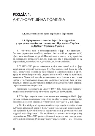 10
РОЗДІЛ 1.
АНТИКОРУПЦІЙНА ПОЛІТИКА
1.1. Політична воля щодо боротьби з корупцією
1.1.1. Пріоритетність питань боротьби з корупцією
у програмних політичних документах Президента України
та Кабінету Міністрів України
1. Політична воля в антикорупційній сфері – це здатність і
бажання держави (в особі відповідних інституцій та окремих осіб)
ефективно запобігати корупції. Назовні вона проявляється у процесах
та явищах, які дозволяють робити висновки про її справжність чи не
справжність, наявність чи відсутність, силу чи слабкість.
2. У 1997–2013 роках ключовим носієм політичної волі у сфері
запобігання корупції формально був Президент, який брав на себе
роль визначення головних пріоритетів в антикорупційній сфері.
Уряд же позиціонував себе (переважно в особі МЮ) як основного
виконавця більшості заходів, спрямованих на втілення в життя цих
пріоритетів. Стратегічні документи у сфері антикорупції були низької
якості, не відповідали реальним потребам щодо запобігання корупції
і практично не виконувалися.
Діяльність Президента та Уряду у 1997–2013 роках слід охаракте-
ризувати як перманентне імітування боротьби з корупцією.
3. У 2014 р. ситуація з політичною волею в антикорупційній сфері
почала стрімко покращуватися: було прийнято низку надзвичайно
важливих і якісних базових і стратегічних документів у цій сфері.
У 2014 р. відбувся і принциповий перерозподіл «ролей» різних
суб’єктів державної влади у формуванні та реалізації антикорупцій-
ної політики. Ключовим носієм політичної волі у сфері запобігання
корупції став Парламент. Він не тільки затвердив Антикорупційну
стратегію на 2014–2017 роки, а й надалі визначатиме засади анти-
корупційної політики (Антикорупційну стратегію) (ч. 1 ст. 18 Закону
 