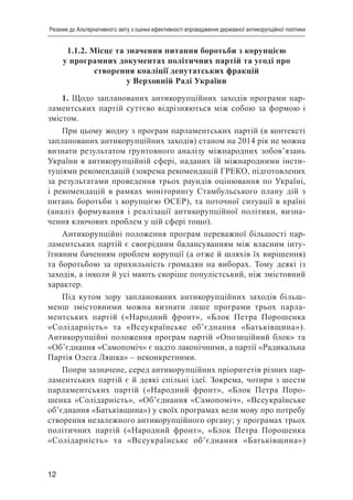 12
Резюме до Альтернативного звіту з оцінки ефективності впровадження державної антикорупційної політики
1.1.2. Місце та значення питання боротьби з корупцією
у програмних документах політичних партій та угоді про
створення коаліції депутатських фракцій
у Верховній Раді України
1. Щодо запланованих антикорупційних заходів програми пар-
ламентських партій суттєво відрізняються між собою за формою і
змістом.
При цьому жодну з програм парламентських партій (в контексті
запланованих антикорупційних заходів) станом на 2014 рік не можна
визнати результатом ґрунтовного аналізу міжнародних зобов’язань
України в антикорупційній сфері, наданих їй міжнародними інсти-
туціями рекомендацій (зокрема рекомендацій ГРЕКО, підготовлених
за результатами проведення трьох раундів оцінювання по Україні,
і рекомендацій в рамках моніторингу Стамбульського плану дій з
питань боротьби з корупцією ОСЕР), та поточної ситуації в країні
(аналіз формування і реалізації антикорупційної політики, визна-
чення ключових проблем у цій сфері тощо).
Антикорупційні положення програм переважної більшості пар-
ламентських партій є своєрідним балансуванням між власним інту-
їтивним баченням проблем корупції (а отже й шляхів їх вирішення)
та боротьбою за прихильність громадян на виборах. Тому деякі із
заходів, а інколи й усі мають скоріше популістський, ніж змістовний
характер.
Під кутом зору запланованих антикорупційних заходів більш-
менш змістовними можна визнати лише програми трьох парла-
ментських партій («Народний фронт», «Блок Петра Порошенка
«Солідарність» та «Всеукраїнське об’єднання «Батьківщина»).
Антикорупційні положення програм партій «Опозиційний блок» та
«Об’єднання «Самопоміч» є надто лаконічними, а партії «Радикальна
Партія Олега Ляшка» – неконкретними.
Попри зазначене, серед антикорупційних пріоритетів різних пар-
ламентських партій є й деякі спільні ідеї. Зокрема, чотири з шести
парламентських партій («Народний фронт», «Блок Петра Поро-
шенка «Солідарність», «Об’єднання «Самопоміч», «Всеукраїнське
об’єднання «Батьківщина») у своїх програмах вели мову про потребу
створення незалежного антикорупційного органу; у програмах трьох
політичних партій («Народний фронт», «Блок Петра Порошенка
«Солідарність» та «Всеукраїнське об’єднання «Батьківщина»)
 