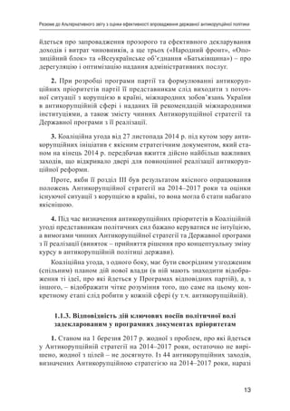 13
Резюме до Альтернативного звіту з оцінки ефективності впровадження державної антикорупційної політики
йдеться про запровадження прозорого та ефективного декларування
доходів і витрат чиновників, а ще трьох («Народний фронт», «Опо-
зиційний блок» та «Всеукраїнське об’єднання «Батьківщина») – про
дерегуляцію і оптимізацію надання адміністративних послуг.
2. При розробці програми партії та формулюванні антикоруп-
ційних пріоритетів партії її представникам слід виходити з поточ-
ної ситуації з корупцією в країні, міжнародних зобов’язань України
в антикорупційній сфері і наданих їй рекомендацій міжнародними
інституціями, а також змісту чинних Антикорупційної стратегії та
Державної програми з її реалізації.
3. Коаліційна угода від 27 листопада 2014 р. під кутом зору анти-
корупційних ініціатив є якісним стратегічним документом, який ста-
ном на кінець 2014 р. передбачав вжиття дійсно найбільш важливих
заходів, що відкривало двері для повноцінної реалізації антикоруп-
ційної реформи.
Проте, якби її розділ ІІІ був результатом якісного опрацювання
положень Антикорупційної стратегії на 2014–2017 роки та оцінки
існуючої ситуації з корупцією в країні, то вона могла б стати набагато
якіснішою.
4. Під час визначення антикорупційних пріоритетів в Коаліційній
угоді представникам політичних сил бажано керуватися не інтуїцією,
а вимогами чинних Антикорупційної стратегії та Державної програми
з її реалізації (виняток – прийняття рішення про концептуальну зміну
курсу в антикорупційній політиці держави).
Коаліційна угода, з одного боку, має бути своєрідним узгодженим
(спільним) планом дій нової влади (в ній мають знаходити відобра-
ження ті ідеї, про які йдеться у Програмах відповідних партій), а, з
іншого, – відображати чітке розуміння того, що саме на цьому кон-
кретному етапі слід робити у кожній сфері (у т.ч. антикорупційній).
1.1.3. Відповідність дій ключових носіїв політичної волі
задекларованим у програмних документах пріоритетам
1. Станом на 1 березня 2017 р. жодної з проблем, про які йдеться
у Антикорупційній стратегії на 2014–2017 роки, остаточно не вирі-
шено, жодної з цілей – не досягнуто. Із 44 антикорупційних заходів,
визначених Антикорупційною стратегією на 2014–2017 роки, наразі
 