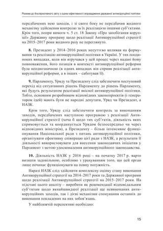15
Резюме до Альтернативного звіту з оцінки ефективності впровадження державної антикорупційної політики
передбачених нею заходів, і зі свого боку не передбачив жодного
механізму здійснення контролю за їх реалізацією іншими суб’єктами.
Крім того, попри вимоги ч. 5 ст. 18 Закону «Про запобігання коруп-
ції» Державну програму щодо реалізації Антикорупційної стратегії
на 2015–2017 роки жодного разу не переглянуто.
8. Президент у 2014–2016 роках несуттєво впливав на форму-
вання та реалізацію антикорупційної політики в Україні. У тих пооди-
ноких випадках, коли він втручався у цей процес через надані йому
повноваження, його позиція в контексті антикорупційної реформи
була неоднозначною (в одних випадках він сприяв реалізації анти-
корупційної реформи, а в інших – саботував її).
9. Парламенту, Уряду та Президенту слід забезпечити поступовий
перехід від ситуативних рішень Парламенту до рішень Парламенту,
які будуть результатом реалізації якісної антикорупційної політики.
Тобто, основним розробником відповідних законопроектів (і генера-
тором ідей) мають бути не народні депутати, Уряд чи Президент, а
НАЗК.
Крім того, Уряду слід забезпечити контроль за виконанням
заходів, передбачених наступною програмою з реалізації Анти-
корупційної стратегії (хоча б щодо тих суб’єктів, діяльність яких
спрямовується та координується Урядом безпосередньо чи через
відповідних міністрів), а Президенту – більш інтенсивне функці-
онування Національної ради з питань антикорупційної політики,
організувати ефективну співпрацю цієї ради з НАЗК, а результати її
діяльності використовувати для внесення законодавчих ініціатив у
Парламент з метою удосконалення антикорупційного законодавства.
10. Діяльність НАЗК у 2016 році – на початку 2017 р. варто
визнати задовільною, особливо з урахуванням того, що цей орган
лише починає функціонувати на повну потужність.
Наразі НАЗК слід здійснити комплексну оцінку стану виконання
Антикорупційної стратегії на 2014–2017 роки та Державної програми
щодо реалізації Антикорупційної стратегії на 2015–2017 роки. На
підставі цього аналізу – виробити як рекомендації відповідальним
суб’єктам щодо якнайшвидшої реалізації ще невиконаних анти-
корупційних заходів, так і дієві механізми спонукання останніх до
виконання покладених на них зобов’язань.
У найближчій перспективі необхідно:
 