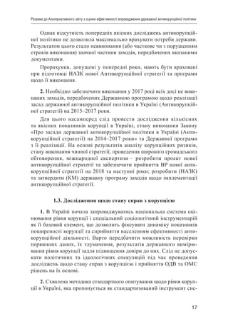17
Резюме до Альтернативного звіту з оцінки ефективності впровадження державної антикорупційної політики
Однак відсутність попередніх якісних досліджень антикорупцій-
ної політики не дозволила максимально врахувати потреби держави.
Результатом цього стало невиконання (або часткове чи з порушенням
строків виконання) значної частини заходів, передбачених вказаними
документами.
Прорахунки, допущені у попередні роки, мають бути враховані
при підготовці НАЗК нової Антикорупційної стратегії та програми
щодо її виконання.
2. Необхідно забезпечити виконання у 2017 році всіх досі не вико-
наних заходів, передбачених Державною програмою щодо реалізації
засад державної антикорупційної політики в Україні (Антикорупцій-
ної стратегії) на 2015–2017 роки.
Для цього насамперед слід провести дослідження кількісних
та якісних показників корупції в Україні, стану виконання Закону
«Про засади державної антикорупційної політики в Україні (Анти-
корупційної стратегії) на 2014–2017 роки» та Державної програми
з її реалізації. На основі результатів аналізу корупційних ризиків,
стану виконання чинної стратегії, проведення широкого громадського
обговорення, міжнародної експертизи – розробити проект нової
антикорупційної стратегії та забезпечити прийняття ВР нової анти-
корупційної стратегії на 2018 та наступні роки; розробити (НАЗК)
та затвердити (КМ) державну програму заходів щодо імплементації
антикорупційної стратегії.
1.3. Дослідження щодо стану справ з корупцією
1. В Україні почала запроваджуватись національна система оці-
нювання рівня корупції і спеціальний соціологічний інструментарій
як її базовий елемент, що дозволить фіксувати динаміку показників
поширеності корупції та сприйняття населенням ефективності анти-
корупційної діяльності. Варто передбачити можливість перевірки
первинних даних, їх тлумачення, результатів державного вимірю-
вання рівня корупції задля підвищення довіри до них. Слід не допус-
кати політичних та ідеологічних спекуляцій під час проведення
досліджень щодо стану справ з корупцією і прийняття ОДВ та ОМС
рішень на їх основі.
2. Схвалена методика стандартного опитування щодо рівня коруп-
ції в Україні, яка пропонується як стандартизований інструмент сис-
 