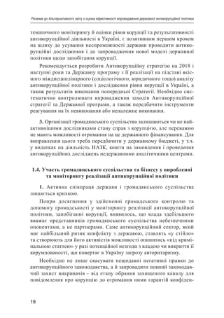18
Резюме до Альтернативного звіту з оцінки ефективності впровадження державної антикорупційної політики
тематичного моніторингу й оцінки рівня корупції та результативності
антикорупційної діяльності в Україні, є позитивним першим кроком
на шляху до усування неспроможності держави проводити антико-
рупційні дослідження і до запровадження нової моделі державної
політики щодо запобігання корупції.
Рекомендується розробити Антикорупційну стратегію на 2018 і
наступні роки та Державну програму з її реалізації на підставі якіс-
ного міждисциплінарного (соціологічного, юридичного тощо) аналізу
антикорупційної політики і дослідження рівня корупції в Україні, а
також результатів виконання попередньої Стратегії. Необхідно сис-
тематично контролювати впровадження заходів Антикорупційної
стратегії та Державної програми, а також передбачити інструменти
реагування на їх невиконання або неналежне виконання.
3. Організації громадянського суспільства залишаються чи не най-
активнішими дослідниками стану справ з корупцією, але переважно
не мають можливості отримання на це державного фінансування. Для
виправлення цього треба передбачити у державному бюджеті, у т.ч.
у видатках на діяльність НАЗК, кошти на замовлення і проведення
антикорупційних досліджень недержавними аналітичними центрами.
1.4. Участь громадянського суспільства та бізнесу у виробленні
та моніторингу реалізації антикорупційної політики
1. Активна співпраця держави і громадянського суспільства
лишається крихкою.
Попри досягнення у здійсненні громадського контролю та
допомогу громадськості у моніторингу реалізації антикорупційної
політики, запобіганні корупції, виявилось, що влада здебільшого
вважає представників громадянського суспільства небезпечними
опонентами, а не партнерами. Саме антикорупційний сектор, який
має найбільший ризик конфлікту з державою, ставлять «у стійло»
та створюють для його активістів можливості опинитись «під кримі-
нальною статтею» у разі потенційної незгоди з владою чи викриття її
корумпованості, що повертає в Україну загрозу авторитаризму.
Необхідно не лише скасувати нещодавні негативні правки до
антикорупційного законодавства, а й запровадити повний законодав-
чий захист викривачів – від етапу обрання захищеного каналу для
повідомлення про корупцію до отримання ними гарантій конфіден-
 