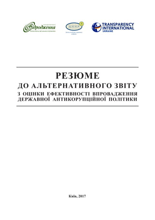 20
Київ, 2017
РЕЗЮМЕ
ДО АЛЬТЕРНАТИВНОГО ЗВІТУ
З ОЦІНКИ ЕФЕКТИВНОСТІ ВПРОВАДЖЕННЯ
ДЕРЖАВНОЇ АНТИКОРУПЦІЙНОЇ ПОЛІТИКИ
 