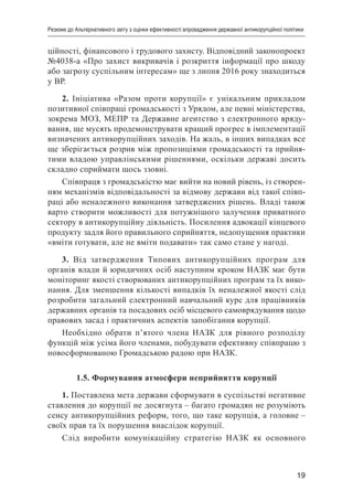 19
Резюме до Альтернативного звіту з оцінки ефективності впровадження державної антикорупційної політики
ційності, фінансового і трудового захисту. Відповідний законопроект
№4038-а «Про захист викривачів і розкриття інформації про шкоду
або загрозу суспільним інтересам» ще з липня 2016 року знаходиться
у ВР.
2. Ініціатива «Разом проти корупції» є унікальним прикладом
позитивної співпраці громадськості з Урядом, але певні міністерства,
зокрема МОЗ, МЕПР та Державне агентство з електронного вряду-
вання, ще мусять продемонструвати кращий прогрес в імплементації
визначених антикорупційних заходів. На жаль, в інших випадках все
ще зберігається розрив між пропозиціями громадськості та прийня-
тими владою управлінськими рішеннями, оскільки державі досить
складно сприймати щось ззовні.
Співпраця з громадськістю має вийти на новий рівень, із створен-
ням механізмів відповідальності за відмову держави від такої співп-
раці або неналежного виконання затверджених рішень. Владі також
варто створити можливості для потужнішого залучення приватного
сектору в антикорупційну діяльність. Посилення адвокації кінцевого
продукту задля його правильного сприйняття, недопущення практики
«вміти готувати, але не вміти подавати» так само стане у нагоді.
3. Від затвердження Типових антикорупційних програм для
органів влади й юридичних осіб наступним кроком НАЗК має бути
моніторинг якості створюваних антикорупційних програм та їх вико-
нання. Для зменшення кількості випадків їх неналежної якості слід
розробити загальний електронний навчальний курс для працівників
державних органів та посадових осіб місцевого самоврядування щодо
правових засад і практичних аспектів запобігання корупції.
Необхідно обрати п’ятого члена НАЗК для рівного розподілу
функцій між усіма його членами, побудувати ефективну співпрацю з
новосформованою Громадською радою при НАЗК.
1.5. Формування атмосфери неприйняття корупції
1. Поставлена мета держави сформувати в суспільстві негативне
ставлення до корупції не досягнута – багато громадян не розуміють
сенсу антикорупційних реформ, того, що таке корупція, а головне –
своїх прав та їх порушення внаслідок корупції.
Слід виробити комунікаційну стратегію НАЗК як основного
 
