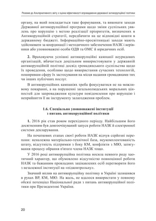 20
Резюме до Альтернативного звіту з оцінки ефективності впровадження державної антикорупційної політики
органу, на який покладається таке формування, та виконати заходи
Державної антикорупційної програми щодо зміни суспільних уяв-
лень про корупцію з метою реалізації пріоритетів, визначених в
Антикорупційній стратегії, передбачити на це відповідні кошти в
державному бюджеті. Інформаційно-просвітницькі заходи мають
здійснювати за координації і методичного забезпечення НАЗК і керів-
ники або уповноважені особи ОДВ та ОМС й юридичних осіб.
2. Враховуючи успішні антикорупційні кампанії неурядових
організацій, вбачається доцільним використовувати у державній
антикорупційній політиці досвід громадянського суспільства щодо
їх проведення, особливо щодо використання сучасних технологій,
поширивши сферу їх застосування на місця надання громадянами тих
чи інших публічних послуг.
В антикорупційних кампаніях треба фокусуватися не на можли-
вому покаранні, а на порушенні загальнолюдських моральних цін-
ностей для запровадження культури повідомлення про корупцію і
неприйняття її як інструменту залагодження проблем.
1.6. Спеціально уповноважені інституції
з питань антикорупційної політики
1. 2016 рік став роком перехідного періоду. Найбільшим його
досягненням був довгоочікуваний запуск роботи НАЗК й електронної
системи декларування.
На початкових етапах своєї роботи НАЗК відчув серйозні пере-
пони: неналежна матеріально-технічної база, неукомплектованість
штату, відсутність підтримки з боку КМ, конфлікти з МЮ, затягу-
вання процесу обрання п'ятого члена НАЗК тощо.
У 2016 році антикорупційна політика носила певного роду хао-
тичний характер, що обумовлено відсутністю повноцінної роботи
НАЗК та бажанням провладних зацікавлених осіб перетворити його
з незалежної інституції на «підконтрольну».
Значний вплив на антикорупційну політику в Україні залишився
в руках ВР, КМ, МЮ. На жаль, не вдалося використати у повному
обсязі потенціал Національної ради з питань антикорупційної полі-
тики при Президентові України.
 
