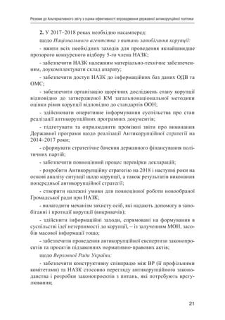 21
Резюме до Альтернативного звіту з оцінки ефективності впровадження державної антикорупційної політики
2. У 2017–2018 роках необхідно насамперед:
щодо Національного агентства з питань запобігання корупції:
- вжити всіх необхідних заходів для проведення якнайшвидше
прозорого конкурсного відбору 5-го члена НАЗК;
- забезпечити НАЗК належним матеріально-технічне забезпечен-
ням, доукомплектувати склад апарату;
- забезпечити доступ НАЗК до інформаційних баз даних ОДВ та
ОМС;
- забезпечити організацію щорічних досліджень стану корупції
відповідно до затвердженої КМ загальнонаціональної методики
оцінки рівня корупції відповідно до стандартів ООН;
- здійснювати оперативне інформування суспільства про стан
реалізації антикорупційних програмних документів;
- підготувати та оприлюднити проміжні звіти про виконання
Державної програми щодо реалізації Антикорупційної стратегії на
2014–2017 роки;
- сформувати стратегічне бачення державного фінансування полі-
тичних партій;
- забезпечити повноцінний процес перевірки декларацій;
- розробити Антикорупційну стратегію на 2018 і наступні роки на
основі аналізу ситуації щодо корупції, а також результатів виконання
попередньої антикорупційної стратегії;
- створити належні умови для повноцінної роботи новообраної
Громадської ради при НАЗК;
- налагодити механізм захисту осіб, які надають допомогу в запо-
біганні і протидії корупції (викривачів);
- здійснити інформаційні заходи, спрямовані на формування в
суспільстві ідеї нетерпимості до корупції, – із залученням МОН, засо-
бів масової інформації тощо;
- забезпечити проведення антикорупційної експертизи законопро-
ектів та проектів підзаконних нормативно-правових актів;
щодо Верховної Ради України:
- забезпечити конструктивну співпрацю між ВР (її профільними
комітетами) та НАЗК стосовно перегляду антикорупційного законо-
давства і розробки законопроектів з питань, які потребують врегу-
лювання;
 