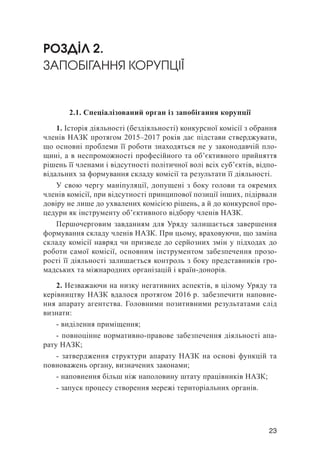 23
РОЗДІЛ 2.
ЗАПОБІГАННЯ КОРУПЦІЇ
2.1. Спеціалізований орган із запобігання корупції
1. Історія діяльності (бездіяльності) конкурсної комісії з обрання
членів НАЗК протягом 2015–2017 років дає підстави стверджувати,
що основні проблеми її роботи знаходяться не у законодавчій пло-
щині, а в неспроможності професійного та об’єктивного прийняття
рішень її членами і відсутності політичної волі всіх суб’єктів, відпо-
відальних за формування складу комісії та результати її діяльності.
У свою чергу маніпуляції, допущені з боку голови та окремих
членів комісії, при відсутності принципової позиції інших, підірвали
довіру не лише до ухвалених комісією рішень, а й до конкурсної про-
цедури як інструменту об’єктивного відбору членів НАЗК.
Першочерговим завданням для Уряду залишається завершення
формування складу членів НАЗК. При цьому, враховуючи, що заміна
складу комісії навряд чи призведе до серйозних змін у підходах до
роботи самої комісії, основним інструментом забезпечення прозо-
рості її діяльності залишається контроль з боку представників гро-
мадських та міжнародних організацій і країн-донорів.
2. Незважаючи на низку негативних аспектів, в цілому Уряду та
керівництву НАЗК вдалося протягом 2016 р. забезпечити наповне-
ння апарату агентства. Головними позитивними результатами слід
визнати:
- виділення приміщення;
- повноцінне нормативно-правове забезпечення діяльності апа-
рату НАЗК;
- затвердження структури апарату НАЗК на основі функцій та
повноважень органу, визначених законами;
- наповнення більш ніж наполовину штату працівників НАЗК;
- запуск процесу створення мережі територіальних органів.
 