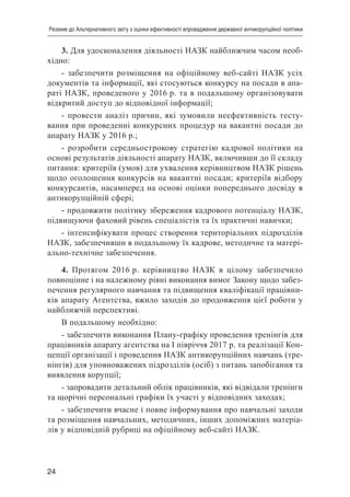24
Резюме до Альтернативного звіту з оцінки ефективності впровадження державної антикорупційної політики
3. Для удосконалення діяльності НАЗК найближчим часом необ-
хідно:
- забезпечити розміщення на офіційному веб-сайті НАЗК усіх
документів та інформації, які стосуються конкурсу на посади в апа-
раті НАЗК, проведеного у 2016 р. та в подальшому організовувати
відкритий доступ до відповідної інформації;
- провести аналіз причин, які зумовили неефективність тесту-
вання при проведенні конкурсних процедур на вакантні посади до
апарату НАЗК у 2016 р.;
- розробити середньострокову стратегію кадрової політики на
основі результатів діяльності апарату НАЗК, включивши до її складу
питання: критеріїв (умов) для ухвалення керівництвом НАЗК рішень
щодо оголошення конкурсів на вакантні посади; критеріїв відбору
конкурсантів, насамперед на основі оцінки попереднього досвіду в
антикорупційній сфері;
- продовжити політику збереження кадрового потенціалу НАЗК,
підвищуючи фаховий рівень спеціалістів та їх практичні навички;
- інтенсифікувати процес створення територіальних підрозділів
НАЗК, забезпечивши в подальшому їх кадрове, методичне та матері-
ально-технічне забезпечення.
4. Протягом 2016 р. керівництво НАЗК в цілому забезпечило
повноцінне і на належному рівні виконання вимог Закону щодо забез-
печення регулярного навчання та підвищення кваліфікації працівни-
ків апарату Агентства, вжило заходів до продовження цієї роботи у
найближчій перспективі.
В подальшому необхідно:
- забезпечити виконання Плану-графіку проведення тренінгів для
працівників апарату агентства на І півріччя 2017 р. та реалізації Кон-
цепції організації і проведення НАЗК антикорупційних навчань (тре-
нінгів) для уповноважених підрозділів (осіб) з питань запобігання та
виявлення корупції;
- запровадити детальний облік працівників, які відвідали тренінги
та щорічні персональні графіки їх участі у відповідних заходах;
- забезпечити вчасне і повне інформування про навчальні заходи
та розміщення навчальних, методичних, інших допоміжних матеріа-
лів у відповідній рубриці на офіційному веб-сайті НАЗК.
 