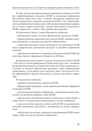 25
Резюме до Альтернативного звіту з оцінки ефективності впровадження державної антикорупційної політики
5. Уряд загалом виконав положення Державного бюджету на 2016
рік, профінансувавши діяльність НАЗК за основними напрямками
його роботи. Крім того, хоча і з деяким запізненням, вирішені про-
блеми перерозподілу видатків на розвиток НАЗК. Слід також відмі-
тити високий рівень матеріального забезпечення працівників апарату,
що в цілому сприяло реалізації гарантії фінансової незалежності
НАЗК, закріплених у Законі «Про запобігання корупції».
В подальшому Уряду, а також Парламенту необхідно:
- забезпечувати повне та вчасне фінансування діяльності НАЗК;
- сприяти розвитку територіальних органів НАЗК, надавши відпо-
відне фінансове та матеріально-технічне забезпечення;
- оперативно реагувати в разі необхідності на пропозиції НАЗК
щодо перерозподілу фінансових ресурсів за різними напрямками
видатків;
- забезпечити всебічний та повний розгляд пропозицій НАЗК при
підготовці проекту Державного бюджету на 2018 рік.
6. Доводиться констатувати в цілому незадовільну роботу НАЗК
у 2016 році в частині формування Громадської ради, яка є основним
інструментом контролю за діяльністю агентства з боку громадськості.
Стосовно ж питання забезпечення прозорості через інформування
громадськості, то ця робота хоча і ведеться, проте, за відсутності чіт-
кої інформаційної стратегії (політики), не носить системного харак-
теру.
В подальшому необхідно:
- прийняти комунікаційну стратегію НАЗК;
- сформулювати принципи і єдині правила розміщення інформації
на ресурсах НАЗК;
- актуалізувати розміщену інформацію, заповнивши існуючі про-
галини у відповідних рубриках сайту НАЗК;
- забезпечувати постійний контроль наповненості сайту НАЗК, а
також змісту та актуальності розміщуваної на ньому інформації;
- усунути технічні недоліки у роботі сайту НАЗК та удосконалити
пошукові можливості при роботі з розміщеною на ньому інформа-
цією;
- забезпечити безумовне дотримання працівниками НАЗК вимог
Закону «Про доступ до публічної інформації».
 