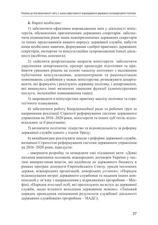 27
Резюме до Альтернативного звіту з оцінки ефективності впровадження державної антикорупційної політики
4. Наразі необхідно:
1) забезпечити ефективне впровадження змін у діяльності мініс-
терств, обумовлених призначенням державних секретарів: забезпе-
чити підвищення рівня знань новопризначених державних секретарів
та інших представників вищого корпусу державної служби, набуття
ними необхідних навичок, формування «доброї практики» державних
секретарів, експертне та консультаційне супроводження їхньої діяль-
ності (всебічна допомога);
2) здійснити реорганізацію апаратів міністерств: забезпечити
укрупнення департаментів, прозорі процедури підготовки та при-
йняття урядових рішень на основі «аналізу політики» з належними
публічними консультаціями, деконцентрацію та раціоналізацію
повноважень службовців у межах міністерства; розмежувати департа-
менти, які формують і реалізують державну політику, і департаменти,
які виконують інші визначені законами функції (адміністративні
послуги, інспекційні повноваження тощо);
3) запровадити в міністерствах практику аналізу політики та стра-
тегічного планування;
4) забезпечити роботу Координаційної ради та робочих груп за
напрямками реалізації Стратегії реформування системи державного
управління на 2016–2020 роки, міністерств та інших суб’єктів, відпо-
відальних за її реалізацію;
5) визначити політичне лідерство та відповідальність за реформу
державної служби одного з членів Уряду;
6) якнайшвидше реалізувати заходи з реформи державної служби,
визначені Стратегією реформування системи державного управління
на 2016–2020 роки, передусім:
- завершити розробку та затвердити такі підзаконні акти: «Деякі
питання виконання положень міжнародних договорів України у час-
тині використання коштів, що надійшли до державного бюджету в
рамках програм допомоги Європейського Союзу, урядів іноземних
держав, міжнародних організацій, донорських установ»; «Порядок
відшкодування витрат державного службовця та надання інших ком-
пенсацій у зв’язку з направленням у відрядження» (розробник – Мін-
фін); «Порядок атестації осіб, які претендують на вступ до державної
служби, щодо вільного володіння державною мовою»; «Типовий
порядок проведення оцінювання результатів службової діяльності
державних службовців» (розробник – НАДС);
 