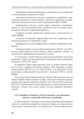 28
Резюме до Альтернативного звіту з оцінки ефективності впровадження державної антикорупційної політики
- сформувати висококваліфіковану та компетентну групу фахівців
з питань реформи державної служби;
- визначити оптимальну кількість державних службовців з ура-
хуванням функцій та організаційної структури державних органів,
здійснити оптимізацію чисельності працівників ОДВ та ОМС;
- реформувати систему оплати праці державних службовців,
маючи на меті підвищення рівня заробітної плати за умови забез-
печення стабільності державних фінансів;
- утворити служби управління персоналом у міністерствах та
інших ЦОВВ;
- утворити інтегровану інформаційну систему управління люд-
ськими ресурсами на державній службі;
- реформувати систему професійного навчання державних служ-
бовців;
- підвищити рівень інституційної спроможності НАДС для забез-
печення ефективної реалізації Закону «Про державну службу» та
повноцінного реформування державної служби;
7) підготувати новий Порядок проведення конкурсів на посади
державної служби, що враховуватиме попередній досвід проведення
конкурсів у 2016–2017 роках;
8) прийняти Закон «Про внесення змін до деяких законів Укра-
їни у зв’язку з прийняттям Закону України «Про державну службу»
(законопроект №4526-д від 14 липня 2016 р.), що передбачає умови
подальшого реформування організації і діяльності КМ та інших
ЦОВВ;
9) не допустити прийняття проекту Закону «Про внесення змін до
Закону України «Про державну службу» щодо врегулювання окремих
питань проходження державної служби» від 15 квітня 2016 р. (реєстр.
№4370-1), який пропонує надати Президенту неконституційні повно-
важення і ставить під сумнів значну частину реформи державної
служби.
2.2.2. Конфлікт інтересів, етичні стандарти, декларування
доходів та видатків публічних службовців
1. Забезпечивши у 2014 році повноцінне нормативне регулювання
інституту запобігання конфлікту інтересів, Україна не лише забезпе-
чила сталість законодавства, а й просунулась у питанні практичного
 
