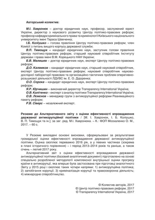 Авторський колектив:
М.І.  Хавронюк – доктор юридичних наук, професор, заслужений юрист
України, директор з наукового розвитку Центру політико-правових реформ;
професор кафедри кримінального права та кримінології Київського національного
університету імені Тараса Шевченка;
І.Б. Коліушко – голова правління Центру політико-правових реформ; член
Комісії з питань вищого корпусу державної служби;
В.П.  Тимощук – кандидат юридичних наук, заступник голови правління
Центру політико-правових реформ, старший науковий співробітник Інституту
держави і права імені В.М. Корецького НАН України;
Б.В. Малишев – доктор юридичних наук, експерт Центру політико-правових
реформ;
Д.О. Калмиков – кандидат юридичних наук, старший науковий співробітник,
експерт Центру політико-правових реформ; науковий співробітник науково-
дослідної лабораторії правових та організаційно-тактичних проблем оперативно-
розшукової діяльності ЛДУВС ім. Е. О. Дідоренка;
О.О. Сорока – кандидат юридичних наук, експерт Центру політико-правових
реформ;
Я.Р. Юрчишин – виконавчий директор Transparency International Україна;
О.В. Калітенко – експерт з аналізу політики Transparency International Україна;
О.В. Лємєнов – менеджер групи з антикорупційної реформи Реанімаційного
пакету реформ;
Р.В. Сіверс – незалежний експерт.
Резюме до Альтернативного звіту з оцінки ефективності впровадження
державної антикорупційної політики / [М.  І.  Хавронюк, І.  Б.  Коліушко,
В. П. Тимощук та ін.]; за заг. ред. М.І. Хавронюка. – К.: ФОП Москаленко О. М.,
2017. – 60 с.
У Резюме викладені основні висновки, сформульовані за результатами
громадської оцінки ефективності впровадження державної антикорупційної
політики. Оцінка охоплює переважно 2016 рік, а у певних частинах (зокрема
в плані історичного порівняння) – і період 2013–2014 років та раніше, а також
січень – лютий 2017 року.
Альтернативний звіт з оцінки ефективності впровадження державної
антикорупційної політики (базовий аналітичний документ) підготовлено на основі
спеціально розробленої методології комплексної внутрішньої оцінки прогресу
країни в антикорупції, яка вперше була застосована при підготовці аналогічного
Звіту у 2015 році і охоплює таких чотири напрями: 1) антикорупційна політика;
2) запобігання корупції; 3) криміналізація корупції та правоохоронна діяльність;
4) міжнародне співробітництво.
© Колектив авторів, 2017
© Центр політико-правових реформ, 2017
© Transparency International Україна, 2017
 