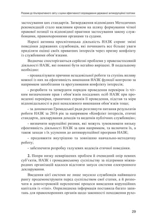 29
Резюме до Альтернативного звіту з оцінки ефективності впровадження державної антикорупційної політики
застосування цих стандартів. Затвердження відповідних Методичних
рекомендацій стало важливим кроком на шляху формування чіткої
правової позиції та відповідної практики застосування закону служ-
бовцями, правоохоронними органами та судами.
Наразі активна просвітницька діяльність НАЗК сприяє зміні
поведінки державних службовців, які починають все більше уваги
приділяти оцінці своїх приватних інтересів через призму конфлікту
із службовими обов’язками.
Водночас спостерігаються серйозні проблеми у правозастосовній
діяльності НАЗК, які повинні бути негайно вирішені. В подальшому
необхідно:
- проаналізувати причини незадовільної роботи та ступінь впливу
кожної із них на ефективність виконання НАЗК функції контролю за
напрямком запобігання та врегулювання конфлікту інтересів;
- розробити та затвердити порядок проведення перевірок із чіт-
ким визначенням прав і обов’язків посадових осіб НАЗК при про-
веденні перевірки, граничних строків її проведення, підстав та міри
відповідальності в разі неналежного виконання обов’язків тощо;
- за допомогою Громадської ради розглянути питання результатів
роботи НАЗК за 2016 рік за напрямком «Конфлікт інтересів, етичні
стандарти, декларування доходів та видатків публічних службовців»;
- визначити корупційні ризики, які можуть зумовлювати низьку
ефективність діяльності НАЗК за цим напрямком, та включити їх, а
також заходи з їх усунення до антикорупційної програми НАЗК;
- продовжити внутрішню та зовнішню навчально-методичну
роботу;
- забезпечити розробку галузевих кодексів етичної поведінки.
2. Попри низку невирішених проблем й очевидний опір певних
суб’єктів, НАЗК і громадянському суспільству за підтримки міжна-
родних організацій вдалося відстояти запуск системи електронного
декларування.
Введення цієї системи не лише змусило службовців найвищого
рангу продемонструвати перед суспільством свої статки, а й розпо-
чати в довгостроковій перспективі процеси виведення корупційних
капіталів із «тіні». Оприлюднена інформація поставила багато запи-
тань для правоохоронних органів щодо законності походження рухо-
 