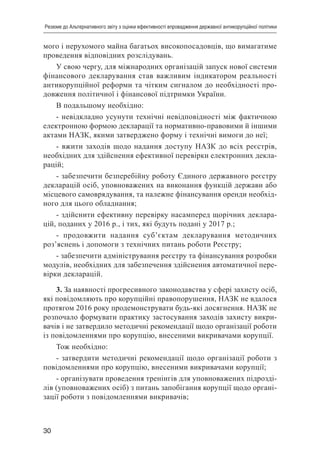30
Резюме до Альтернативного звіту з оцінки ефективності впровадження державної антикорупційної політики
мого і нерухомого майна багатьох високопосадовців, що вимагатиме
проведення відповідних розслідувань.
У свою чергу, для міжнародних організацій запуск нової системи
фінансового декларування став важливим індикатором реальності
антикорупційної реформи та чітким сигналом до необхідності про-
довження політичної і фінансової підтримки України.
В подальшому необхідно:
- невідкладно усунути технічні невідповідності між фактичною
електронною формою декларації та нормативно-правовими й іншими
актами НАЗК, якими затверджено форму і технічні вимоги до неї;
- вжити заходів щодо надання доступу НАЗК до всіх реєстрів,
необхідних для здійснення ефективної перевірки електронних декла-
рацій;
- забезпечити безперебійну роботу Єдиного державного реєстру
декларацій осіб, уповноважених на виконання функцій держави або
місцевого самоврядування, та належне фінансування оренди необхід-
ного для цього обладнання;
- здійснити ефективну перевірку насамперед щорічних деклара-
цій, поданих у 2016 р., і тих, які будуть подані у 2017 р.;
- продовжити надання суб’єктам декларування методичних
роз’яснень і допомоги з технічних питань роботи Реєстру;
- забезпечити адміністрування реєстру та фінансування розробки
модулів, необхідних для забезпечення здійснення автоматичної пере-
вірки декларацій.
3. За наявності прогресивного законодавства у сфері захисту осіб,
які повідомляють про корупційні правопорушення, НАЗК не вдалося
протягом 2016 року продемонструвати будь-які досягнення. НАЗК не
розпочало формувати практику застосування заходів захисту викри-
вачів і не затвердило методичні рекомендації щодо організації роботи
із повідомленнями про корупцію, внесеними викривачами корупції.
Тож необхідно:
- затвердити методичні рекомендації щодо організації роботи з
повідомленнями про корупцію, внесеними викривачами корупції;
- організувати проведення тренінгів для уповноважених підрозді-
лів (уповноважених осіб) з питань запобігання корупції щодо органі-
зації роботи з повідомленнями викривачів;
 