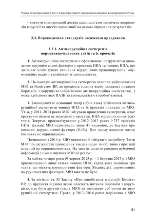 31
Резюме до Альтернативного звіту з оцінки ефективності впровадження державної антикорупційної політики
- вивчити міжнародний досвід щодо системи заохочень викрива-
чів корупції та внести пропозиції на основі отриманих результатів.
2.3. Впровадження стандартів належного врядування
2.3.1. Антикорупційна експертиза
нормативно-правових актів та їх проектів
1. Антикорупційна експертиза є ефективним інструментом вияв-
лення корупціогенних факторів у проектах НПА та чинних НПА, що
дозволяє мінімізувати вчинення корупційних правопорушень, обу-
мовлених вадами українського законодавства.
2. На сьогодні антикорупційна експертиза повинна здійснюватися
МЮ та Комітетом ВР, до предмета відання якого належить питання
боротьби з корупцією (обов’язкова антикорупційна експертиза), і
може здійснюватися НАЗК та громадськістю (необов’язкова).
3. Законодавство основний тягар (обов’язок) здійснення антико-
рупційної експертизи чинних НПА та їх проектів покладає на МЮ.
Утім, у 2011–2014 роках МЮ імітувало проведення експертизи, адже
практично ніколи не знаходило у проектах НПА корупціогенних фак-
торів. Зокрема, проаналізувавши у 2012–2013 роках 9 757 проектів
НПА, фахівці МЮ підготували лише 41 висновок, де йдеться про
виявлені корупціогенні фактори (0,4%). При цьому жодного такого
висновку не оприлюднено.
Починаючи з 2014 р. МЮ перестало й імітувати цю роботу. Звіти
МЮ про результати проведення заходів щодо запобігання і протидії
корупції не оприлюднюються. На запити щодо отримання публічної
інформації з цього питання МЮ не реагує.
За майже чотири роки (9 червня 2013 р. – 1 березня 2017 р.) МЮ
проаналізувало лише кілька чинних НПА, серед яких знайшло три
таких, що містять корупціогенні фактори. Жодних дій, спрямованих
на усунення цих факторів, МЮ вжито не було.
4. За логікою ст. 55 Закону «Про запобігання корупції» Комітет
ВР, до предмета відання якого належать питання боротьби з коруп-
цією, мав бути другим (після МЮ) за значенням суб’єктом антико-
рупційної експертизи. Проте, у 2013–2016 роках порівняно з МЮ
 