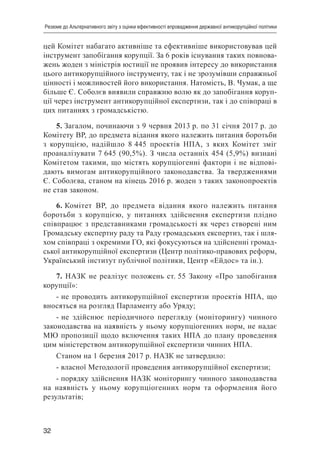 32
Резюме до Альтернативного звіту з оцінки ефективності впровадження державної антикорупційної політики
цей Комітет набагато активніше та ефективніше використовував цей
інструмент запобігання корупції. За 6 років існування таких повнова-
жень жоден з міністрів юстиції не проявив інтересу до використання
цього антикорупційного інструменту, так і не зрозумівши справжньої
цінності і можливостей його використання. Натомість, В. Чумак, а ще
більше Є. Соболєв виявили справжню волю як до запобігання коруп-
ції через інструмент антикорупційної експертизи, так і до співпраці в
цих питаннях з громадськістю.
5. Загалом, починаючи з 9 червня 2013 р. по 31 січня 2017 р. до
Комітету ВР, до предмета відання якого належить питання боротьби
з корупцією, надійшло 8 445 проектів НПА, з яких Комітет зміг
проаналізувати 7 645 (90,5%). З числа останніх 454 (5,9%) визнані
Комітетом такими, що містять корупціогенні фактори і не відпові-
дають вимогам антикорупційного законодавства. За твердженнями
Є. Соболєва, станом на кінець 2016 р. жоден з таких законопроектів
не став законом.
6. Комітет ВР, до предмета відання якого належить питання
боротьби з корупцією, у питаннях здійснення експертизи плідно
співпрацює з представниками громадськості як через створені ним
Громадську експертну раду та Раду громадських експертиз, так і шля-
хом співпраці з окремими ГО, які фокусуються на здійсненні громад-
ської антикорупційної експертизи (Центр політико-правових реформ,
Український інститут публічної політики, Центр «Ейдос» та ін.).
7. НАЗК не реалізує положень ст. 55 Закону «Про запобігання
корупції»:
- не проводить антикорупційної експертизи проектів НПА, що
вносяться на розгляд Парламенту або Уряду;
- не здійснює періодичного перегляду (моніторингу) чинного
законодавства на наявність у ньому корупціогенних норм, не надає
МЮ пропозиції щодо включення таких НПА до плану проведення
цим міністерством антикорупційної експертизи чинних НПА.
Станом на 1 березня 2017 р. НАЗК не затвердило:
- власної Методології проведення антикорупційної експертизи;
- порядку здійснення НАЗК моніторингу чинного законодавства
на наявність у ньому корупціогенних норм та оформлення його
результатів;
 