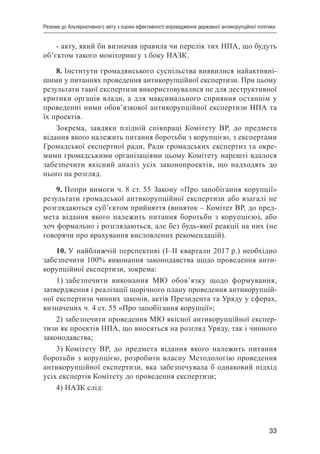33
Резюме до Альтернативного звіту з оцінки ефективності впровадження державної антикорупційної політики
- акту, який би визначав правила чи перелік тих НПА, що будуть
об’єктом такого моніторингу з боку НАЗК.
8. Інститути громадянського суспільства виявилися найактивні-
шими у питаннях проведення антикорупційної експертизи. При цьому
результати такої експертизи використовувалися не для деструктивної
критики органів влади, а для максимального сприяння останнім у
проведенні ними обов’язкової антикорупційної експертизи НПА та
їх проектів.
Зокрема, завдяки плідній співпраці Комітету ВР, до предмета
відання якого належить питання боротьби з корупцією, з експертами
Громадської експертної ради, Ради громадських експертиз та окре-
мими громадськими організаціями цьому Комітету нарешті вдалося
забезпечити якісний аналіз усіх законопроектів, що надходять до
нього на розгляд.
9. Попри вимоги ч. 8 ст. 55 Закону «Про запобігання корупції»
результати громадської антикорупційної експертизи або взагалі не
розглядаються суб’єктом прийняття (виняток – Комітет ВР, до пред-
мета відання якого належить питання боротьби з корупцією), або
хоч формально і розглядаються, але без будь-якої реакції на них (не
говорячи про врахування висловлених рекомендацій).
10. У найближчій перспективі (І–ІІ квартали 2017 р.) необхідно
забезпечити 100% виконання законодавства щодо проведення анти-
корупційної експертизи, зокрема:
1) забезпечити виконання МЮ обов’язку щодо формування,
затвердження і реалізації щорічного плану проведення антикорупцій-
ної експертизи чинних законів, актів Президента та Уряду у сферах,
визначених ч. 4 ст. 55 «Про запобігання корупції»;
2) забезпечити проведення МЮ якісної антикорупційної експер-
тизи як проектів НПА, що вносяться на розгляд Уряду, так і чинного
законодавства;
3) Комітету ВР, до предмета відання якого належить питання
боротьби з корупцією, розробити власну Методологію проведення
антикорупційної експертизи, яка забезпечувала б однаковий підхід
усіх експертів Комітету до проведення експертизи;
4) НАЗК слід:
 
