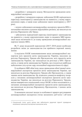 34
Резюме до Альтернативного звіту з оцінки ефективності впровадження державної антикорупційної політики
- розробити і затвердити власну Методологію проведення анти-
корупційної експертизи;
- розробити і затвердити порядок здійснення НАЗК періодичного
перегляду (моніторингу) законодавства на наявність у ньому коруп-
ціогенних норм, а також план здійснення такого моніторингу у 2017
році;
- почати здійснювати антикорупційну експертизу проектів НПА з
потенційно високим ступенем корупційних ризиків, що вносяться на
розгляд Парламенту або Уряду;
- забезпечити періодичний перегляд (моніторинг) законодавства
на наявність у ньому корупціогенних норм та надавати МЮ пропо-
зиції щодо включення їх до плану проведення антикорупційної екс-
пертизи чинних НПА.
11. У дещо віддаленій перспективі (2017–2018 роки) необхідно
розробити зміни до законодавства (чи прийняти окремий закон),
якими:
1) наділити НАЗК повноваженнями щодо антикорупційної екс-
пертизи всіх проектів актів законодавства України, внесених на
розгляд Парламенту Урядом або Президентом; всіх проектів актів
законодавства України, що знаходяться на розгляді у КМ і Прези-
дента, а також актів законодавства України, що стосуються найбільш
небезпечних (під кутом зору потенційної корупціогенності) сфер1
;
2) позбавити МЮ обов’язку щодо проведення обов’язкової анти-
корупційної експертизи проектів актів законодавства України, що
вносяться на розгляд Парламенту Урядом або Президентом, а також
чинних актів законодавства. Це дозволить уникнути конфлікту інтер-
есів у питаннях антикорупційної експертизи проектів актів зако-
нодавства України, що вносяться на розгляд Парламенту Урядом,
якісно використати спеціальний статус НАЗК та його незалежність у
питаннях антикорупційної експертизи проектів актів законодавства,
що вносяться на розгляд Парламенту Президентом, і чинних актів
законодавства;
3) визначити загальні засади та особливості правого регулювання
антикорупційної експертизи (чітко визначити суб’єктів і об’єкти
1	 Спеціальний статус цього органу має забезпечити додаткові гарантії проведення
незалежної зовнішньої експертизи зазначених актів.
 