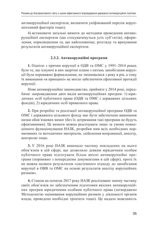 35
Резюме до Альтернативного звіту з оцінки ефективності впровадження державної антикорупційної політики
антикорупційної експертизи, визначити уніфікований перелік коруп-
ціогенний факторів тощо);
4) встановити загальні вимоги до методики проведення антико-
рупційної експертизи (що стосуватимуться усіх суб’єктів), оформ-
лення, оприлюднення та, що найголовніше, розгляду та врахування
результатів антикорупційної експертизи.
2.3.2. Антикорупційні програми
1. Однією з причин корупції в ОДВ та ОМС у 1991–2014 роках
було те, що існуючі в них щорічні плани з питань запобігання коруп-
ції були переважно формальними, не змінювалися з року в рік, а тому
їх виконання «в принципі» не могло забезпечити ефективної протидії
корупції.
Нове антикорупційне законодавство, прийняте у 2014 році, перед-
бачає запровадження двох видів антикорупційних програм: 1) юри-
дичних осіб публічного права (ОДВ та ОМС і державних цільових
фондів); 2) юридичних осіб приватного права.
2. При розробці та реалізації антикорупційної програми ОДВ та
ОМС і державного цільового фонду має бути забезпечено виконання
низки обов’язкових вимог (без їх дотримання такі програми не будуть
ефективними). Ці вимоги можна реалізувати лише за умови повно-
цінного функціонування НАЗК, розробки ним всіх необхідних нор-
мативних та методичних матеріалів, здійснення координації, аналізу,
контролю тощо.
3. У 2016 році НАЗК виконало частину покладених на нього
обов’язків в цій сфері, що дозволило деяким юридичним особам
публічного права підготувати більш якісні антикорупційні про-
грами (порівняно з попередніми документами в цій сфері), проте їх
не можна назвати результатом «системного підходу до запобігання
корупції в ОВВ та ОМС на основі результатів аналізу корупційних
ризиків».
4. Станом на початок 2017 року НАЗК реалізовано значну частину
своїх обов’язків по забезпеченню підготовки якісних антикорупцій-
них програм юридичними особами публічного права (затверджено
Методологію оцінювання корупційних ризиків у діяльності органів
влади, проведено необхідні тренінги тощо). Це надало можливість
 