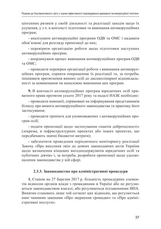 37
Резюме до Альтернативного звіту з оцінки ефективності впровадження державної антикорупційної політики
ціогенних ризиків у своїй діяльності та реалізації заходів щодо їх
усунення, у т.ч. в контексті підготовки та виконання антикорупційних
програм;
- аналізувати антикорупційні програми ОДВ та ОМС і надавати
обов’язкові для розгляду пропозиції до них;
- перевіряти організацію роботи щодо підготовки наступних
антикорупційних програм;
- координувати процес виконання антикорупційних програм ОДВ
та ОМС;
- проводити перевірки організації роботи з виконання антикоруп-
ційних програм, сприяти покращенню їх реалізації та, за потреби,
ініціювати притягнення винних осіб до дисциплінарної відповідаль-
ності за невиконання чи неналежне виконання цих програм.
9. В контексті антикорупційних програм юридичних осіб при-
ватного права протягом усього 2017 року та надалі НАЗК необхідно:
- проводити кампанії, спрямовані на інформування представників
бізнесу про вимоги антикорупційного законодавства та практику його
застосування;
- проводити тренінги для уповноважених з антикорупційних про-
грам осіб;
- подати пропозиції щодо застосування «пактів доброчесності»
(зокрема, в інфраструктурних проектах або інших проектах, що
передбачають значні бюджетні витрати);
- забезпечити проведення періодичного моніторингу реалізації
Закону «Про внесення змін до деяких законодавчих актів України
щодо визначення кінцевих вигодоодержувачів юридичних осіб та
публічних діячів» і, за потреби, розробити пропозиції щодо удоско-
налення законодавства у цій сфері.
2.3.3. Законодавство про адміністративні процедури
1. Станом на 27 березня 2017 р. більшість процедурних елемен-
тів відносин органів влади з громадянами в Україні або не регулю-
ються законодавством взагалі, або регулюються підзаконними НПА.
Винятки становить лише той сегмент цих відносин, що регулюється
нині чинними законами «Про звернення громадян» та «Про адміні-
стративні послуги».
 
