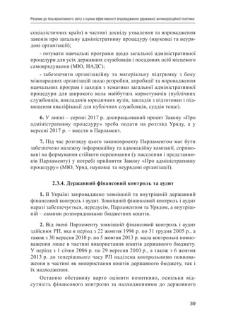 39
Резюме до Альтернативного звіту з оцінки ефективності впровадження державної антикорупційної політики
соціалістичних країн) в частині досвіду ухвалення та впровадження
законів про загальну адміністративну процедуру (науковці та неуря-
дові організації);
- готувати навчальні програми щодо загальної адміністративної
процедури для усіх державних службовців і посадових осіб місцевого
самоврядування (МЮ, НАДС);
- забезпечити організаційну та матеріальну підтримку з боку
міжнародних організацій щодо розробки, апробації та впровадження
навчальних програм і заходів з тематики загальної адміністративної
процедури для широкого кола майбутніх користувачів (публічних
службовців, викладачів юридичних вузів, закладів з підготовки і під-
вищення кваліфікації для публічних службовців, суддів тощо).
6. У липні – серпні 2017 р. доопрацьований проект Закону «Про
адміністративну процедуру» треба подати на розгляд Уряду, а у
вересні 2017 р. – внести в Парламент.
7. Під час розгляду цього законопроекту Парламентом має бути
забезпечено належну інформаційну та адвокаційну кампанії, спрямо-
вані на формування стійкого переконання (у населення і представни-
ків Парламенту) у потребі прийняття Закону «Про адміністративну
процедуру» (МЮ, Уряд, науковці та неурядові організації).
2.3.4. Державний фінансовий контроль та аудит
1. В Україні запроваджено зовнішній та внутрішній державний
фінансовий контроль і аудит. Зовнішній фінансовий контроль і аудит
наразі забезпечується, передусім, Парламентом та Урядом, а внутріш-
ній – самими розпорядниками бюджетних коштів.
2. Від імені Парламенту зовнішній фінансовий контроль і аудит
здійснює РП, яка в період з 22 жовтня 1996 р. по 31 грудня 2005 р., а
також з 30 вересня 2010 р. по 5 жовтня 2013 р. мала контрольні повно-
важення лише в частині використання коштів державного бюджету.
У період з 1 січня 2006 р. по 29 вересня 2010 р., а також з 6 жовтня
2013 р. до теперішнього часу РП наділена контрольними повнова-
ження в частині як використання коштів державного бюджету, так і
їх надходження.
Останню обставину варто оцінити позитивно, оскільки від-
сутність фінансового контролю за надходженнями до державного
 