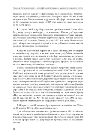 40
Резюме до Альтернативного звіту з оцінки ефективності впровадження державної антикорупційної політики
бюджету значно зменшує ефективність його наповнення. Необхід-
ність такого контролю підтверджують й щорічні звіти РП, яка з кож-
ним роком все більше виявляє порушень в цій сфері та вживає заходів
до їх усунення (зокрема, лише у 2015 році виявлено таких порушень
на 10 млрд. грн.).
3. 2 липня 2015 року Парламентом прийнято новий Закон «Про
Рахункову палату», який ґрунтується на нормах Конституції, враховує
загальновизнані міжнародні стандарти зовнішнього аудиту держав-
них фінансів, найкращу практику зарубіжних країн. За умов належної
імплементації положень Закону діяльність РП має стати більш прозо-
рою і відкритою для громадськості, а дієвість її контрольних заходів
повинна принципово покращитися.
4. Попри багаторічні нарікання з боку міжнародних експертів
на неприйнятну ситуацію в частині моніторингу публічних фінансів
місцевих органів влади ситуація в цій сфері залишається незмінною
й понині. Наразі такий моніторинг здійснює ДАС, яка як ЦОВВ,
діяльність якого координується безпосередньо Урядом, не може бути
незаангажованою у відповідних питаннях.
Відтак, у найближчій перспективі бажано розробити пакет законо-
давства, спрямований на реалізацію пропозицій GRECO в цій сфері.
Найбільш ефективний шлях реалізації цих рекомендацій лежить
через системні зміни до ст. 98 Конституції, норм Закону «Про рахун-
кову палату», Положення про Державну аудиторську службу України
тощо. Альтернативний спосіб вирішення проблеми – створення окре-
мого незалежного органу з функцією моніторингу публічних фінансів
на місцевому рівні. Задля цього має бути прийнято спеціальний закон
(про ЦОВВ зі спеціальним статусом), внесено відповідні зміни в
бюджетне законодавство, а також визначено (у т.ч. в постанові Уряду
«Про оптимізацію системи центральних органів виконавчої влади»
від 10 вересня 2014 р. №442), що жоден орган (у т.ч. КМ) не наді-
лений правом спрямовувати та координувати його діяльність.
5. Попри те, що ВР повинна була призначити новий склад РП ще
до 10 жовтня 2015 р., її не сформовано досі.
Для забезпечення ефективного функціонування РП та забезпе-
чення незалежного зовнішнього фінансового контролю державних
фінансів Парламент має якнайшвидше сформувати новий склад РП
з числа професійних та доброчесних претендентів на відповідні
посади.
 