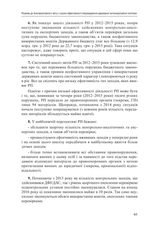41
Резюме до Альтернативного звіту з оцінки ефективності впровадження державної антикорупційної політики
6. Як показує аналіз діяльності РП у 2012–2015 роках, попри
поступове зменшення кількості здійсненних контрольно-аналі-
тичних та експертних заходів, а також об’єктів перевірки загальна
сума порушень бюджетного законодавства, а також неефективного
використання коштів Державного бюджету стає все більшою (з 12,9
млрд. грн. у 2012 році до 22,7 млрд. грн. у 2015 році). Така ситуація
насторожує, адже говорить проте, що ситуація в цій сфері поки що
суттєво не покращується.
7. Системний аналіз звітів РП за 2012–2015 роки зумовлює висно-
вок про те, що переважна більшість порушень бюджетного законо-
давства, а також проявів неефективного управління і використання
державних коштів мають системний характер і повторюються із року
в рік. Все це свідчить про низьку ефективність тих заходів, яких вжи-
ває РП.
Однією з причин низької ефективності діяльності РП може бути
і те, що, виявивши за чотири роки (2012–2015 роки) тисячі різних
порушень, РП передала до правоохоронних органів (зокрема, ГП)
лише 94 матеріалів. Щоправда, починаючи з 2014 року ситуація
почала поступово покращуватися (з кожним років кількість переда-
них матеріалів збільшується майже вдвічі).
8. У найближчій перспективі РП бажано:
- збільшити щорічну кількість контрольно-аналітичних та екс-
пертних заходів, а також об’єктів перевірки;
- проаналізувати ефективність вживаних заходів у попередні роки
і на основі цього аналізу передбачати в майбутньому вжиття більш
дієвих заходів;
- більш точно встановлювати всі обставини правопорушення,
визначати винних у цьому осіб і за наявності до того підстав пере-
давати відповідні матеріали до правоохоронних органів з метою
притягнення винних до юридичної (зокрема, кримінальної) відпо-
відальності.
9. Починаючи з 2013 року як кількість контрольних заходів, що
здійснювався ДФІ/ДАС, так і рівень щорічного охоплення перевіркою
підконтрольних установ постійно зменшувалися. Станом на кінець
2016 року ці показники зменшилися майже в 10 разів. Так само неу-
хильно зменшуються обсяги використання коштів, охоплених такими
перевірками.
 