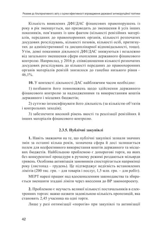 42
Резюме до Альтернативного звіту з оцінки ефективності впровадження державної антикорупційної політики
Кількість виявлених ДФІ/ДАС фінансових правопорушень із
року в рік зменшується, що призводить до зменшення й усіх інших
показників, пов’язаних із цим фактом (кількості ревізійних матері-
алів, переданих до правоохоронних органів, кількості розпочатих
досудових розслідувань, кількості позовів, кількості осіб, притягну-
тих до адміністративної та дисциплінарної відповідальності, тощо).
Утім, деякі показники діяльності ДФІ/ДАС знижуються і незалежно
від загального зменшення сфери охоплення державного фінансового
контролю. Наприклад, у 2016 р. співвідношення кількості розпочатих
досудових розслідувань до кількості переданих до правоохоронних
органів матеріалів ревізій знизилося до ганебно низького рівня –
46,1%.
10. У контексті діяльності ДАС найближчим часом необхідно:
1) позбавити його повноважень щодо здійснення державного
фінансового контролю за надходженнями та використанням коштів
державного і місцевих бюджетів;
2) суттєво інтенсифікувати його діяльність (за кількістю об’єктів
і контрольних заходів);
3) забезпечити високий рівень якості та реалізації ревізійних й
інших матеріалів фінансового контролю.
2.3.5. Публічні закупівлі
1. Навіть зважаючи на те, що публічні закупівлі зазнали значних
змін за останні кілька років, зазначена сфера й досі залишається
полем для неефективного використання коштів державного та місце-
вих бюджетів. Найбільшою проблемою є допорогові торги, на яких
без конкурентної процедури в ручному режимі роздаються мільярди
гривень. Особлива активізація замовників спостерігається наприкінці
року (листопад – грудень). Це підтверджує недієвість встановлених
лімітів (200 тис. грн. – для товарів і послуг, 1,5 млн. грн. – для робіт).
МЕРТ наразі працює над вдосконаленням законодавства та збира-
ється зменшити згадані ліміти через внесення до ВР законопроекту.
2. Проблемою є неучасть великої кількості постачальників в елек-
тронних торгах: важко назвати задовільною кількість пропозицій, яка
становить 2,45 учасника на одні торги.
Лише у разі оптимізації «порогів» при закупівлі та активізації
 