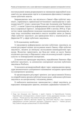 43
Резюме до Альтернативного звіту з оцінки ефективності впровадження державної антикорупційної політики
постачальників можна розраховувати на зменшення корупційної скла-
дової під час проведення торгів та підвищення ефективності викорис-
тання публічних коштів.
Запровадження змін, що містяться в Законі «Про публічні заку-
півлі», сприятимуть гармонізації вітчизняного законодавства із зако-
нодавством ЄС згідно з вимогами Угоди про Асоціацію між Україною
та ЄС1
, а також Стратегією реформування системи публічних закупі-
вель («дорожньої карти»)2
, затвердженої КМ в лютому 2016 р. Стра-
тегією також передбачено подальше вдосконалення законодавства, а
тому існує потенційна можливість внести потрібні зміни до Закону
«Про публічні закупівлі» для приведення його у відповідність до
Директив ЄС у сфері публічних закупівель.
3. В подальшому необхідно:
1) продовжити реформування системи публічних закупівель на
основі регулярної оцінки застосування нового Закону «Про публічні
закупівлі», зводячи до мінімуму застосування неконкурентних про-
цедур. Водночас гарантувати, що будь-які зміни до цього Закону
підлягають розгляду в Парламенті лише після консультацій з громад-
ськістю та міжнародними експертами;
2) охопити всі процедури закупівель, передбачених Законом «Про
публічні закупівлі», за допомогою електронної системи публічних
закупівель ProZorro;
3) посилити антикорупційний ефект через запровадження проце-
дури автоматичного електронного оцінювання тендерних пропозицій
та електронного аукціону;
4) організовувати регулярні тренінги для представників бізнесу
та співробітників органів публічної влади щодо здійснення публічних
закупівель на центральному і місцевому рівнях;
5) наблизити національне законодавство у сфері закупівель до
передових міжнародних практик, визнаних державами-членами ЄС.
1	 Угода про Асоціацію між Україною, з однієї сторони, та Європейським Союзом,
Європейським співтовариством з атомної енергії і їхніми державами-членами, з іншої
сторони. – Режим доступу: http://zakon3.rada.gov.ua/laws/show/984_011
2	 Розпорядження Кабінету Міністрів України від 24.02.2016 №175-р «Про Стратегію
реформування системи публічних закупівель (“дорожню карту”)».  – Режим доступу:
http://zakon5.rada.gov.ua/laws/show/175-2016-%D1%80
 