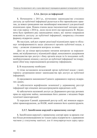 44
Резюме до Альтернативного звіту з оцінки ефективності впровадження державної антикорупційної політики
2.3.6. Доступ до інформації
1. Починаючи з 2011 р., вітчизняне законодавство стосовно
доступу до публічної інформації рухається в бік європейських прак-
тик, де кожен громадянин має якнайширші можливості для реалізації
відповідних прав. Новим етапом щодо імплементації західних прак-
тик став період з 2014 р., коли після втечі екс-президента В. Януко-
вича було прийнято ряд законодавчих новел, які значно покращили
можливість доступу до публічної інформації, наприклад стосовно
формату відкритих даних.
Як наслідок, цей рух сприяє реалізації відповідних прав та збіль-
шує поінформованість щодо діяльності органів публічної влади, а
тому – дозволяє підвищити контроль за ними.
Досі не до кінця врегульовано питання контролю за порушен-
нями, які відбуваються у відповідній сфері, неналежного додержання
законодавства про доступ з боку органів влади та їх посадових осіб,
необґрунтованих відмов у доступі до публічної інформації чи ігнору-
ванні обов’язку оприлюднювати релевантну інформацію.
2. В подальшому необхідно:
1) чітко встановити незалежний орган публічної влади з моні-
торингу дотримання вимог законодавства про доступ до публічної
інформації;
2) продовжити наповнення Єдиного державного порталу відкри-
тих даних;
3) забезпечити верифікацію зазначеної у державному реєстрі
інформації про кінцевих вигодоотримувачів юридичних осіб;
4) забезпечити належний доступ до Державного реєстру речових
прав на нерухоме майно, наповнивши його даними з місцевих бюро
технічної інвентаризації;
5) передати Єдиний державний реєстр осіб, які вчинили коруп-
ційні правопорушення, до НАЗК, який повинен його адмініструвати.
2.3.7. Запобігання корупції в приватному секторі
1. Запобігання корупції у приватному секторі крок за кроком стає
все більш розповсюдженим не тільки серед підприємств з державною
часткою у статутному капіталі, але й популяризується серед пред-
 