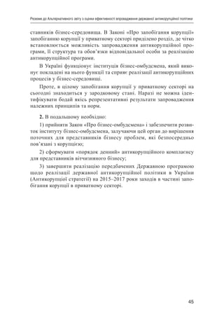 45
Резюме до Альтернативного звіту з оцінки ефективності впровадження державної антикорупційної політики
ставників бізнес-середовища. В Законі «Про запобігання корупції»
запобіганню корупції у приватному секторі приділено розділ, де чітко
встановлюється можливість запровадження антикорупційної про-
грами, її структура та обов’язки відповідальної особи за реалізацію
антикорупційної програми.
В Україні функціонує інституція бізнес-омбудсмена, який вико-
нує покладені на нього функції та сприяє реалізації антикорупційних
процесів у бізнес-середовищі.
Проте, в цілому запобігання корупції у приватному секторі на
сьогодні знаходиться у зародковому стані. Наразі не можна іден-
тифікувати бодай якісь репрезентативні результати запровадження
належних принципів та норм.
2. В подальшому необхідно:
1) прийняти Закон «Про бізнес-омбудсмена» і забезпечити розви-
ток інституту бізнес-омбудсмена, залучаючи цей орган до вирішення
поточних для представників бізнесу проблем, які безпосередньо
пов’язані з корупцією;
2) сформувати «порядок денний» антикорупційного комплаєнсу
для представників вітчизняного бізнесу;
3) завершити реалізацію передбачених Державною програмою
щодо реалізації державної антикорупційної політики в України
(Антикорупціої стратегії) на 2015–2017 роки заходів в частині запо-
бігання корупції в приватному секторі.
 