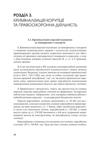 46
РОЗДІЛ 3.
КРИМІНАЛІЗАЦІЯ КОРУПЦІЇ
ТА ПРАВООХОРОННА ДІЯЛЬНІСТЬ
3.1. Криміналізація корупції відповідно
до міжнародних стандартів
1. Криміналізація корупції відповідно до міжнародних стандартів
і створення підконтрольних державі і суспільству спеціалізованих
правоохоронних органів надають теоретичні можливості для забез-
печення дії принципу невідворотності покарання за корупцію, а тому
є обов’язковими умовами успішної протидії їй, у т.ч. в її транскор-
донних проявах.
2. Стан імплементації у КК положень антикорупційних конвенцій
щодо встановлення кримінальної відповідальності можна визнати
задовільним. Водночас, існують випадки як надмірної криміналізації
(статті 364-1, 365-2 КК), яка тягне за собою складнощі при кримі-
нально-правовій кваліфікації, так і не визнання кримінально-кара-
ними діянь, криміналізація яких прямо передбачена відповідними
міжнародними конвенціями (йдеться про окремі фінансові злочини).
3. Правильного і зрозумілого, такого, що ґрунтується на ознаках
корупції, переліку корупційних злочинів не сформовано. За корупцію
найчастіше видають хабарництво, хоча насправді наймасштабніша і
найнебезпечніша корупція – це розкрадання бюджетних коштів.
Перелік корупційних злочинів, визначений у ст. 45 КК, все ще є
недосконалим, оскільки суперечить ознакам корупційного правопору-
шення, як вони визначені у ст. 1 Закону «Про запобігання корупції».
Із нього слід виключити злочин, передбачений ст. 320 КК, а також
внести зміни до ст. 210 КК (визначити у ній мету одержання непра-
вомірної вигоди як конструктивну чи кваліфікуючу ознаку складу
злочину).
Корупційними злочинами слід визначити як злочини, передбачені
статтями 159-1, 160 КК, так і будь-які інші злочини, вчинені особою,
 