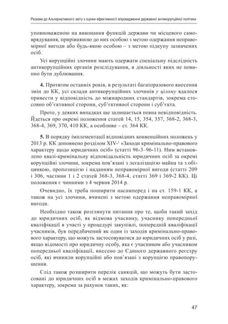 47
Резюме до Альтернативного звіту з оцінки ефективності впровадження державної антикорупційної політики
уповноваженою на виконання функцій держави чи місцевого само-
врядування, прирівняною до них особою з метою одержання неправо-
мірної вигоди або будь-якою особою – з метою підкупу зазначених
осіб.
Усі корупційні злочини мають одержати спеціальну підслідність
антикорупційних органів розслідування, в діяльності яких не пови-
нно бути дублювання.
4. Протягом останніх років, в результаті багаторазового внесення
змін до КК, усі склади антикорупційних злочинів у цілому вдалося
привести у відповідність до міжнародних стандартів, зокрема сто-
совно об’єктивної сторони, суб’єктивної сторони і суб’єкта.
Проте, у деяких випадках ще залишається певна невідповідність.
Йдеться про окремі положення статей 14, 15, 354, 357, 368-2, 368-3,
368-4, 369, 370, 410 КК, а особливо – ст. 364 КК.
5. В порядку імплементації відповідних конвенційних положень у
2013 р. КК доповнено розділом XIV-1
«Заходи кримінально-правового
характеру щодо юридичних осіб» (статті 96-3–96-11). Ним встанов-
лено квазі-кримінальну відповідальність юридичних осіб за окремі
корупційні злочини, зокрема пов’язані з легалізацією майна та з обі-
цянкою, пропозицією і наданням неправомірної вигоди (статті 209
і 306, частини 1 і 2 статей 368-3, 368-4, статті 369 і 369-2 КК). Ці
положення є чинними з 4 червня 2014 р.
Очевидно, їх треба поширити насамперед і на ст. 159-1 КК, а
також на усі злочини, вчинені з метою одержання неправомірної
вигоди.
Необхідно також розглянути питання про те, щоби такий захід
до юридичних осіб, як відмова учаснику, учаснику попередньої
кваліфікації в участі у процедурі закупівлі, попередній кваліфікації
учасників, був передбачений як один із заходів кримінально-право-
вого характеру, що можуть застосовуватися до юридичних осіб у разі,
якщо відомості про юридичну особу, яка є учасником або учасником
попередньої кваліфікації, внесено до Єдиного державного реєстру
осіб, які вчинили корупційні або пов’язані з корупцією правопору-
шення.
Слід також розширити перелік санкцій, що можуть бути засто-
совані до юридичних осіб в межах заходів кримінально-правового
характеру, зокрема за рахунок таких, як:
 