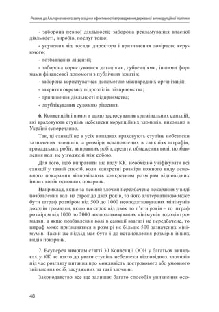 48
Резюме до Альтернативного звіту з оцінки ефективності впровадження державної антикорупційної політики
- заборона певної діяльності; заборона рекламування власної
діяльності, виробів, послуг тощо;
- усунення від посади директора і призначення довірчого керу-
ючого;
- позбавлення ліцензії;
- заборона користуватися дотаціями, субвенціями, іншими фор-
мами фінансової допомоги з публічних коштів;
- заборона користуватися допомогою міжнародних організацій;
- закриття окремих підрозділів підприємства;
- припинення діяльності підприємства;
- опублікування судового рішення.
6. Конвенційні вимоги щодо застосування кримінальних санкцій,
які враховують ступінь небезпеки корупційних злочинів, виконано в
Україні суперечливо.
Так, ці санкції не в усіх випадках враховують ступінь небезпеки
зазначених злочинів, а розміри встановлених в санкціях штрафів,
громадських робіт, виправних робіт, арешту, обмеження волі, позбав-
лення волі не узгоджені між собою.
Для того, щоб виправити цю ваду КК, необхідно уніфікувати всі
санкції у такий спосіб, коли конкретні розміри кожного виду осно-
вного покарання відповідають конкретним розмірам відповідних
інших видів основних покарань.
Наприклад, якщо за певний злочин передбачене покарання у виді
позбавлення волі на строк до двох років, то його альтернативою може
бути штраф розміром від 500 до 1000 неоподатковуваних мінімумів
доходів громадян, якщо на строк від двох до п’яти років – то штраф
розміром від 1000 до 2000 неоподатковуваних мінімумів доходів гро-
мадян, а якщо позбавлення волі в санкції взагалі не передбачене, то
штраф може призначатися в розмірі не більше 500 зазначених міні-
мумів. Такий же підхід має бути і до встановлення розмірів інших
видів покарань.
7. Всупереч вимогам статті 30 Конвенції ООН у багатьох випад-
ках у КК не взято до уваги ступінь небезпеки відповідних злочинів
під час розгляду питання про можливість дострокового або умовного
звільнення осіб, засуджених за такі злочини.
Законодавство все ще залишає багато способів уникнення осо-
 