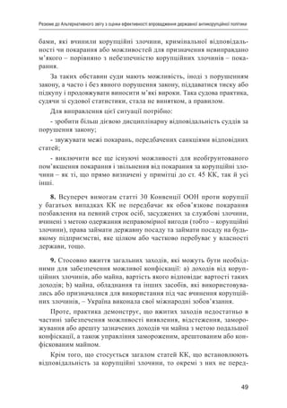 49
Резюме до Альтернативного звіту з оцінки ефективності впровадження державної антикорупційної політики
бами, які вчинили корупційні злочини, кримінальної відповідаль-
ності чи покарання або можливостей для призначення невиправдано
м’якого – порівняно з небезпечністю корупційних злочинів – пока-
рання.
За таких обставин суди мають можливість, іноді з порушенням
закону, а часто і без явного порушення закону, піддаватися тиску або
підкупу і продовжувати виносити м’які вироки. Така судова практика,
судячи зі судової статистики, стала не винятком, а правилом.
Для виправлення цієї ситуації потрібно:
- зробити більш дієвою дисциплінарну відповідальність суддів за
порушення закону;
- звужувати межі покарань, передбачених санкціями відповідних
статей;
- виключити все ще існуючі можливості для необґрунтованого
пом’якшення покарання і звільнення від покарання за корупційні зло-
чини – як ті, що прямо визначені у примітці до ст. 45 КК, так й усі
інші.
8. Всупереч вимогам статті 30 Конвенції ООН проти корупції
у багатьох випадках КК не передбачає як обов’язкове покарання
позбавлення на певний строк осіб, засуджених за службові злочини,
вчинені з метою одержання неправомірної вигоди (тобто – корупційні
злочини), права займати державну посаду та займати посаду на будь-
якому підприємстві, яке цілком або частково перебуває у власності
держави, тощо.
9. Стосовно вжиття загальних заходів, які можуть бути необхід-
ними для забезпечення можливої конфіскації: a) доходів від коруп-
ційних злочинів, або майна, вартість якого відповідає вартості таких
доходів; b) майна, обладнання та інших засобів, які використовува-
лись або призначалися для використання під час вчинення корупцій-
них злочинів, – Україна виконала свої міжнародні зобов’язання.
Проте, практика демонструє, що вжитих заходів недостатньо в
частині забезпечення можливості виявлення, відстеження, заморо-
жування або арешту зазначених доходів чи майна з метою подальшої
конфіскації, а також управління замороженим, арештованим або кон-
фіскованим майном.
Крім того, що стосується загалом статей КК, що встановлюють
відповідальність за корупційні злочини, то окремі з них не перед-
 