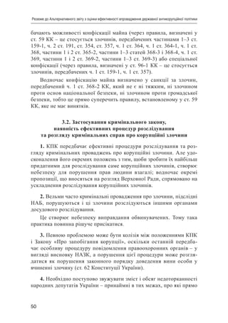 50
Резюме до Альтернативного звіту з оцінки ефективності впровадження державної антикорупційної політики
бачають можливості конфіскації майна (через правила, визначені у
ст. 59 КК – це стосується злочинів, передбачених частинами 1–3 ст.
159-1, ч. 2 ст. 191, ст. 354, ст. 357, ч. 1 ст. 364, ч. 1 ст. 364-1, ч. 1 ст.
368, частини 1 і 2 ст. 365-2, частини 1–3 статей 368-3 і 368-4, ч. 1 ст.
369, частини 1 і 2 ст. 369-2, частини 1–3 ст. 369-3) або спеціальної
конфіскації (через правила, визначені у ст. 96-1 КК – це стосується
злочинів, передбачених ч. 1 ст. 159-1, ч. 1 ст. 357).
Водночас конфіскацію майна визначено у санкції за злочин,
передбачений ч. 1 ст. 368-2 КК, який не є ні тяжким, ні злочином
проти основ національної безпеки, ні злочином проти громадської
безпеки, тобто це прямо суперечить правилу, встановленому у ст. 59
КК, яке не має винятків.
3.2. Застосування кримінального закону,
наявність ефективних процедур розслідування
та розгляду кримінальних справ про корупційні злочини
1. КПК передбачає ефективні процедури розслідування та роз-
гляду кримінальних проваджень про корупційні злочини. Але удо-
сконалення його окремих положень з тим, щоби зробити їх найбільш
придатними для розслідування саме корупційних злочинів, створює
небезпеку для порушення прав людини взагалі; водночас окремі
пропозиції, що вносяться на розгляд Верховної Ради, спрямовано на
ускладнення розслідування корупційних злочинів.
2. Вельми часто кримінальні провадження про злочини, підслідні
НАБ, порушуються і ці злочини розслідуються іншими органами
досудового розслідування.
Це створює небезпеку виправдання обвинувачених. Тому така
практика повинна рішуче присікатися.
3. Певною проблемою може бути колізія між положеннями КПК
і Закону «Про запобігання корупції», оскільки останній передба-
чає особливу процедуру повідомлення правоохоронних органів – у
вигляді висновку НАЗК, а порушення цієї процедури може розгля-
датися як порушення законного порядку доведення вини особи у
вчиненні злочину (ст. 62 Конституції України).
4. Необхідно поступово звужувати зміст і обсяг недоторканності
народних депутатів України – принаймні в тих межах, про які прямо
 