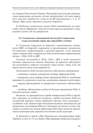 51
Резюме до Альтернативного звіту з оцінки ефективності впровадження державної антикорупційної політики
не говорить Конституція України. Насамперед йдеться про уможлив-
лення проведення негласних слідчих (розшукових) дій щодо народ-
ного депутата України без згоди на це ВР (виключення ч. 2 ст. 27
Закону «Про статус народного депутата України»).
5. Необхідно невідкладно надати НАБ повноваження на само-
стійне зняття інформації з каналів зв’язку (прослуховування) та про-
ведення слідчих дій під прикриттям.
3.3. Спеціально уповноважені інституції із виявлення
та розслідування справ про корупційні злочини
1. Спеціальні підрозділи по боротьбі з організованою злочин-
ністю МВС, по боротьбі з корупцією та організованою злочинністю
СБ виявились неефективними у протидії корупції. З цієї причини
наразі створені (або створюються) нові спеціалізовані правоохоронні
органи – НАБ, САП та ДБР.
Сьогодні незалежність НАБ, САП і ДБР в їхній діяльності
належно гарантується законом. Водночас, на практиці забезпечити
цю незалежність набагато складніше через вплив з боку осіб, які
користуються своєю недоторканністю.
Незалежність НАБ частково реально забезпечена дотриманням:
- особливого порядку конкурсного відбору Директора НАБ;
- конкурсних засад відбору інших працівників НАБ, їх особливим
правовим та соціальним захистом, належними умовами оплати праці;
- порядку фінансування та матеріально-технічного забезпечення
НАБ;
- засобами забезпечення особистої безпеки працівників НАБ, їх
близьких родичів, майна.
Водночас не припиняються спроби використання НАБ в партій-
них, групових чи особистих інтересах, спроби поставити НАБ під
незаконний контроль інших державних органів, їхніх посадових і
службових осіб, зокрема через ненадання належних можливостей для
проведення детективами НАБ усіх можливих негласних слідчих дій,
загрозу усунення від посади Директора НАБ через механізм призна-
чення підконтрольних окремим політичним силам аудиторів.
2. Виписані в Законі «Про Національне антикорупційне бюро
України» (статті 6 і 7) та в Законі «Про Державне бюро розслідувань»
 