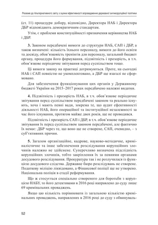 52
Резюме до Альтернативного звіту з оцінки ефективності впровадження державної антикорупційної політики
(ст. 11) процедури добору, відповідно, Директора НАБ і Директора
ДБР відповідають демократичним стандартам.
Утім, є проблеми конституційності призначення керівництва НАБ
і ДБР.
3. Законом передбачені вимоги до структури НАБ, САП і ДБР, а
також визначені: кількість їхнього персоналу, вимоги до його освіти
та досвіду, обов’язковість тренінгів для персоналу, загальний бюджет
органу, процедура його формування, підзвітність і прозорість, в т.ч.
обов’язкове періодичне звітування перед суспільством тощо.
Ці вимоги закону на практиці дотримуються. Проте, на сьогодні
НАБ і САП повністю не укомплектовано, а ДБР ще взагалі не сфор-
мовано.
Для забезпечення функціонування цих органів у Державному
бюджеті України на 2015–2017 роках передбачено належні видатки.
4. Підзвітність і прозорість НАБ, в т.ч. обов’язкове періодичне
звітування перед суспільством передбачені законом та реально існу-
ють, хоча і мають певні вади, зокрема те, що аудит ефективності
діяльності НАБ, його операційної та інституційної незалежності за
час його існування, протягом майже двох років, ще не проводився.
Підзвітність і прозорість САП і ДБР, в т.ч. обов’язкове періодичне
звітування їх перед суспільством законом передбачені, але фактично
їх немає: ДБР через те, що воно ще не створене, САП, очевидно, – з
суб’єктивних причин.
5. Загалом організаційне, кадрове, науково-методичне, кримі-
налістичне та інше забезпечення розслідування корупційних зло-
чинів належно не здійснене. Суперечливо визначена підслідність
корупційних злочинів, тобто закріплення їх за певними органами
досудового розслідування. Прокуратура так і не розлучилася із функ-
цією досудового слідства. Державне бюро розслідувань не створене.
Податкову міліцію ліквідовано, а Фінансової поліції ще не утворено.
Національна поліція в стадії реформування.
Що ж стосується спеціально створеного для боротьби з коруп-
цією НАБУ, то його детективами в 2016 році направлено до суду лише
69 кримінальних проваджень.
Якщо цю кількість порівнювати із загальною кількістю кримі-
нальних проваджень, направлених в 2016 році до суду з обвинуваль-
 