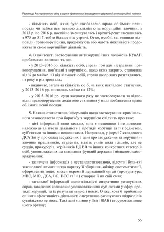 55
Резюме до Альтернативного звіту з оцінки ефективності впровадження державної антикорупційної політики
- кількість осіб, яких було позбавлено права обіймати певні
посади чи займатися певною діяльністю за корупційні злочини, з
2013 р. по 2016 р. постійно зменшувалась і врешті-решт зменшилась
з 975 до 317, тобто більше ніж утричі. Отже, особи, які вчинили від-
повідні правопорушення, продовжують або мають можливість продо-
вжувати свою корупційну діяльність.
4. В контексті застосування антикорупційних положень КУпАП
проблемами виглядає те, що:
- у 2013–2016 рр. кількість осіб, справи про адміністративні пра-
вопорушення, пов’язані з корупцією, щодо яких закрито, становила
від ¼ до майже 1/3 від кількості осіб, справи щодо яких розглядались,
і з року в рік зростала;
- водночас, загальна кількість осіб, на яких накладено стягнення,
у 2013–2016 рр. знизилась майже на 12%;
- у 2015–2016 рр. суди жодного разу не застосовували за відпо-
відні правопорушення додаткове стягнення у виді позбавлення права
обіймати певні посади.
5. Наявна статистична інформація щодо застосування криміналь-
ного законодавства про боротьбу з корупцією свідчить про таке:
- цієї інформації явно замало, вона є неповною і не дозволяє
належно аналізувати діяльність з протидії корупції за її предметом,
суб’єктами та іншими показниками. Наприклад, у формі 7 складеного
ДСА Звіту про склад засуджених є дані про засудження за корупційні
злочини працівників, студентів, навіть учнів шкіл і ліцеїв, але не
суддів, прокурорів, керівників ЦОВВ та інших конкретних категорій
осіб, уповноважених на виконання функцій держави і місцевого само-
врядування;
- зазначена інформація є нестандартизованою, відсутні будь-які
законодавчі вимоги щодо порядку її збирання, обліку, систематизації,
оформлення тощо; кожен окремий державний орган (прокуратура,
МВС, МЮ, ДСА, ВС, ВСС та ін.) створює її на свій смак;
- загальної інформації щодо кількості оперативно-розшукових
справ, заведених спеціально уповноваженими суб’єктами у сфері про-
тидії корупції, та їх результативності немає. Отже, хоча б приблизно
оцінити ефективність діяльності оперативно-розшукових підрозділів
суспільство не може. Такі дані є лише у Звіті НАБ і стосуються лише
цього органу;
 