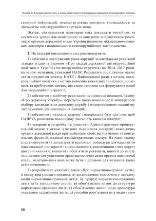 58
Резюме до Альтернативного звіту з оцінки ефективності впровадження державної антикорупційної політики
стовірної інформації), зменшити рівень контролю громадськості за
діяльністю антикорупційних органів тощо.
Відтак, міжнародним партнерам слід докладати постійних та
системних зусиль для моніторингу та контролю за практичною реалі-
зацію органам державної влади України положень міжнародно-право-
вих договорів і національного антикорупційного законодавства.
2. На підставі викладеного слід рекомендувати:
1) здійснити дослідження рівня корупції за наслідками реалізації
заходів згідно із Законом «Про засади державної антикорупційної
політики в Україні (Антикорупційна стратегія) на 2014–2017 роки,
на основі методики, ухваленої НАЗК. Результати дослідження мають
стати предметом аналізу НАЗК і Національної ради з питань анти-
корупційної політики з метою вивчення виявлених тенденцій, досяг-
нень та проблемних питань, що стане основою для формування нової
Антикорупційної стратегії;
2) забезпечити всебічну реалізацію на практиці положень Закону
«Про державну службу», передусім щодо нової моделі конкурсного
відбору кандидатів на державну службу і модернізованого механізму
застосування дисциплінарних санкцій;
3) забезпечити належну кадрову і матеріальну базу для того, щоб
НАВРУА розпочало повноцінну діяльність якомога швидше;
4) завершити розробку та ухвалити Адміністративно-процесу-
альний кодекс з метою істотного зменшення дискреції виконавчих
органів державної влади при здійсненні своїх регулятивних та контр-
ольних функцій, наданні адміністративних послуг. На рівні закону
слід уніфікувати та деталізувати відповідні процедури для надання їм
максимальної прозорості та однозначності, виключивши з них коруп-
ціогенні чинники; визначити обов’язкові реквізити, вимоги до змісту
та підстави для ухвалення правозастосовчих актів органів виконавчої
влади, недотримання яких може бути підставою для визнання таких
актів нечинними;
5) розробити та ухвалити закон «Про нормативно-правові акти»,
в якому врегулювати питання: а) встановлення виключного переліку
видів нормативно-правових актів; б) ієрархії нормативно-правових
актів за їх юридичною силою; в) обов’язкових вимог до структури
нормативно-правових актів; г) обов’язкових вимог щодо процедури
ухвалення підзаконних актів; д) способів розв’язання всіх видів типо-
 