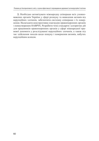 60
Резюме до Альтернативного звіту з оцінки ефективності впровадження державної антикорупційної політики
2. Необхідно активізувати міжнародну співпрацю всіх уповно-
важених органів України у сфері розшуку та виявлення активів від
корупційних злочинів, забезпечити системну співпрацю з їх повер-
нення. Налагодити конструктивну взаємодію правоохоронних органів
з новоутвореним НАВРУА. Розробити чіткі стандарти і алгоритми дій
для працівників правоохоронних органів у сфері міжнародної пра-
вової допомоги у розслідуванні корупційних злочинів, а також під
час здійснення заходів щодо пошуку і повернення активів, набутих
корупційним шляхом.
 