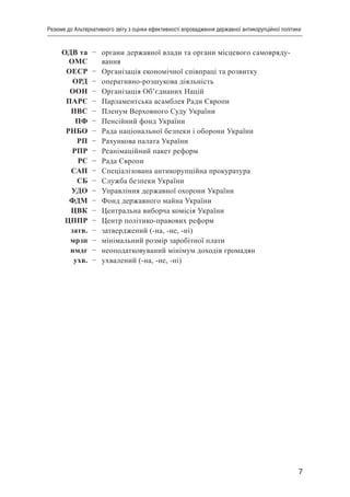 7
Резюме до Альтернативного звіту з оцінки ефективності впровадження державної антикорупційної політики
ОДВ та
ОМС
– органи державної влади та органи місцевого самовряду-
вання
ОЕСР – Організація економічної співпраці та розвитку
ОРД – оперативно-розшукова діяльність
ООН – Організація Об’єднаних Націй
ПАРЄ – Парламентська асамблея Ради Європи
ПВС – Пленум Верховного Суду України
ПФ – Пенсійний фонд України
РНБО – Рада національної безпеки і оборони України
РП – Рахункова палата України
РПР – Реанімаційний пакет реформ
РЄ – Рада Європи
САП – Спеціалізована антикорупційна прокуратура
СБ – Служба безпеки України
УДО – Управління державної охорони України
ФДМ – Фонд державного майна України
ЦВК – Центральна виборча комісія України
ЦППР – Центр політико-правових реформ
затв. – затверджений (-на, -не, -ні)
мрзп – мінімальний розмір заробітної плати
нмдг – неоподатковуваний мінімум доходів громадян
ухв. – ухвалений (-на, -не, -ні)
 