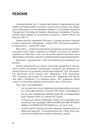 8
РЕЗЮМЕ
Альтернативний звіт з оцінки ефективності впровадження дер-
жавної антикорупційної політики є результатом оцінки, яка прово-
дилась Центром політико-правових реформ із залученням експертів
Transparency International Україна, громадської платформи Реаніма-
ційний пакет реформ та незалежних експертів з жовтня 2016 р. по
березень 2017 р.
Оцінка охоплює переважно 2016 рік, а у певних частинах (зокрема
в плані історичного порівняння) – і період 2013–2015 років та раніше,
а також січень – лютий 2017 року.
Мета Звіту – здійснити комплексну внутрішню незалежну оцінку
реального стану справ з корупцією в Україні та заходів, які виконує
держава для боротьби з нею, і на цій основі зробити висновки щодо
ефективності вказаних заходів та запропонувати власні рекомендації.
Висновки і рекомендації у Звіті розташовані після кожного під-
розділу.
Оцінка проводилась на основі спеціально розробленої методо-
логії силами незалежних громадських експертів, які тривалий час
спеціалізуються на питаннях запобігання корупції: Д.О. Калмиков,
І.Б. Коліушко, О.О. Сорока, Я.Р. Юрчишин, О.В. Калітенко,
В.П. Тимо­щук, р.В. Сіверс, О. Лємєнов, М.І. Хавронюк, Б.В. Мали-
шев. Двоє з експертів, у т.ч. керівник групи – М.І. Хавронюк, брали
участь і в підготовці першого аналогічного звіту в 2015 році.
Текст Звіту обговорювався:
-	 під час круглого столу «Державна антикорупційна політика:
чи є вона ефективною?» (3 квітня 2017 року, «Укрінформ»);
-	 під час прес-конференції «Imitatio боротьби: антикорупційна
казка України 2016» (13 квітня 2017 року);
-	 в соціальній мережі «Фейсбук»: https://www.facebook.com/
search/top/?init=quick&q=%D0%A6%D0%9F%D0%9F%D0%
A0&tas=0.23048851437482742&ref=ss_see_more_link
-	 на веб-сторінці Центру політико-правових реформ в розділі
«Протидія корупції / Альтернативний звіт»: http://pravo.org.
ua/ua/news/combating_corruption/alternative_report/
 