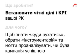 Що зробити?
Встановити чіткі цілі і KPI
вашої РК
Для чого?
Щоб знати «куди рухатись»,
обрати «інструментарій» та
могти проаналізувати, чи була
кампанія успішною
 