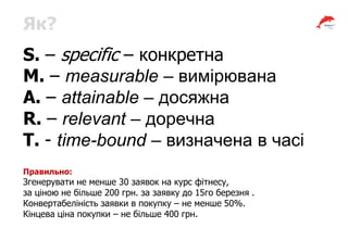 Як?
S. – specific – конкретна
М. – measurable – вимірювана
А. – attainable – досяжна
R. – relevant – доречна
T. - time-bound – визначена в часі
Правильно:
Згенерувати не менше 30 заявок на курс фітнесу,
за ціною не більше 200 грн. за заявку до 15го березня .
Конвертабеліність заявки в покупку – не менше 50%.
Кінцева ціна покупки – не більше 400 грн.
 