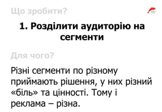 Що зробити?
1. Розділити аудиторію на
сегменти
Для чого?
Різні сегменти по різному
приймають рішення, у них різний
«біль» та цінності. Тому і
реклама – різна.
 
