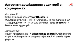 Алгоритм дослідження аудиторії в
соцмережах:
Алгоритм Vk:
Відбір аудиторії через TargetHunter ->
Фільтрація аудиторії (TH) -> Спільноти, на які підписана ЦА
+ Лідери думок (TH) -> Аналіз спільнот через popsters ->
Розширення аудиторій.
Алгоритм Fb:
Пошук представників -> Intelligance search (Graph search)
-> ручна фільтрація -> джерела інформації -> аналіз через
popster
 