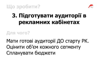 Що зробити?
3. Підготувати аудиторії в
рекламних кабінетах
Для чого?
Мати готові аудиторії ДО старту РК.
Оцінити об’єм кожного сегменту
Спланувати бюджети
 
