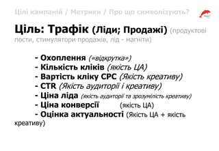 Цілі кампаній / Метрики / Про що символізують?
Ціль: Трафік (Ліди; Продажі) (продуктові
пости, стимулятори продажів, лід - магніти)
- Охоплення («відкрутка»)
- Кількість кліків (якість ЦА)
- Вартість кліку CPC (Якість креативу)
- CTR (Якість аудиторії і креативу)
- Ціна ліда (якість аудиторії та зрозумілість креативу)
- Ціна конверсії (якість ЦА)
- Оцінка актуальності (Якість ЦА + якість
креативу)
 