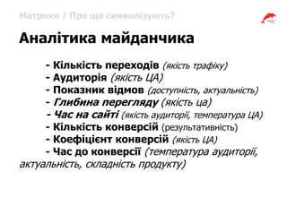 Метрики / Про що символізують?
Аналітика майданчика
- Кількість переходів (якість трафіку)
- Аудиторія (якість ЦА)
- Показник відмов (доступність, актуальність)
- Глибина перегляду (якість ца)
- Час на сайті (якість аудиторії, температура ЦА)
- Кількість конверсій (результативність)
- Коефіцієнт конверсій (якість ЦА)
- Час до конверсії (температура аудиторії,
актуальність, складність продукту)
 